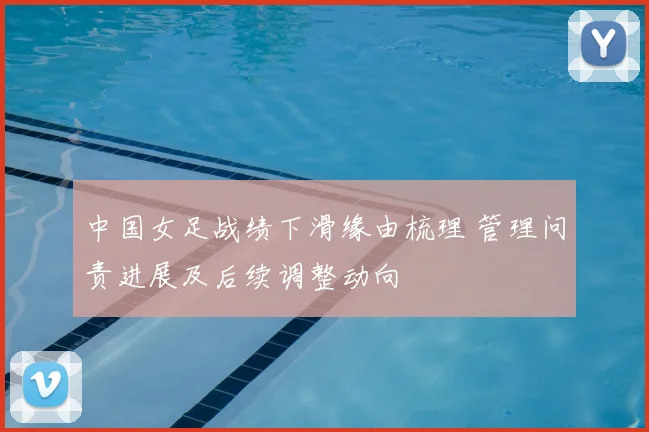 中国女足战绩下滑缘由梳理 管理问责进展及后续调整动向