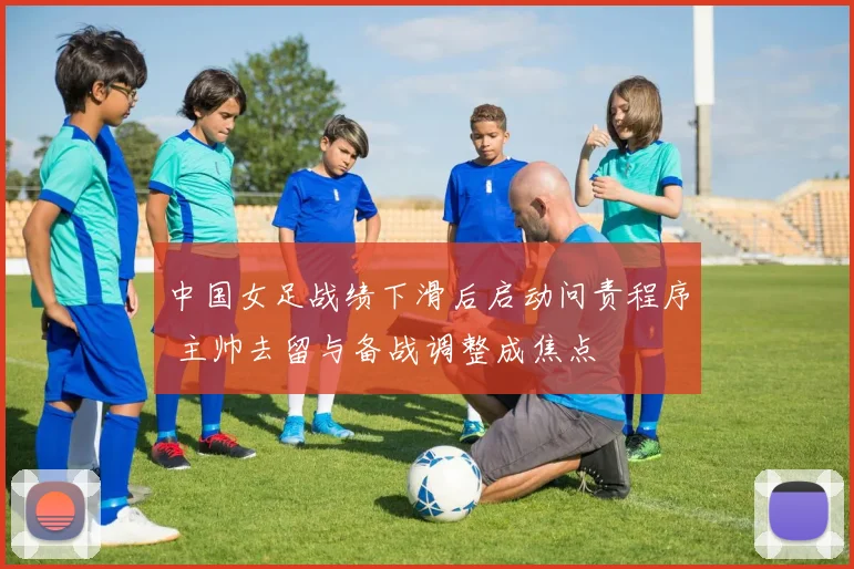 中国女足战绩下滑后启动问责程序 主帅去留与备战调整成焦点