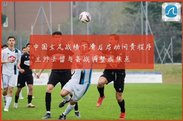 中国女足战绩下滑后启动问责程序 主帅去留与备战调整成焦点